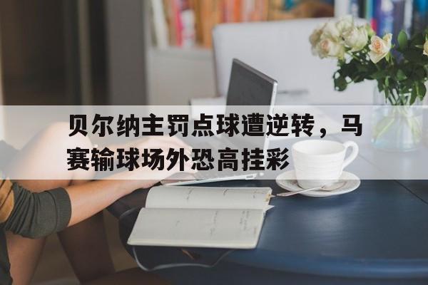 关于贝尔纳主罚点球遭逆转，马赛输球场外恐高挂彩的信息