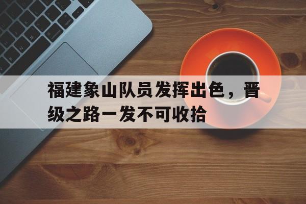 包含福建象山队员发挥出色，晋级之路一发不可收拾的词条